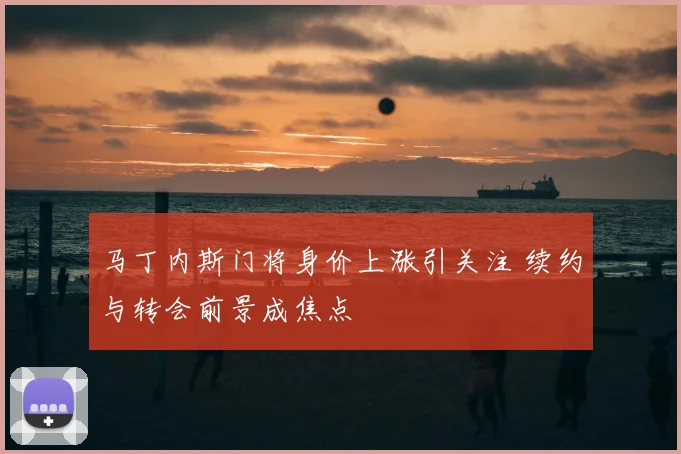 马丁内斯门将身价上涨引关注 续约与转会前景成焦点