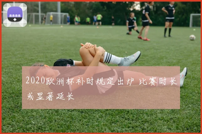 2020欧洲杯补时规定出炉 比赛时长或显著延长