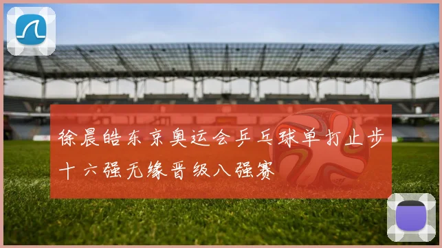 徐晨皓东京奥运会乒乓球单打止步十六强无缘晋级八强赛