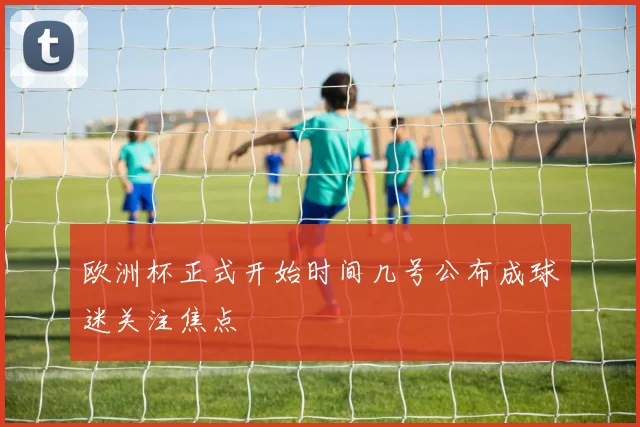 欧洲杯正式开始时间几号公布成球迷关注焦点