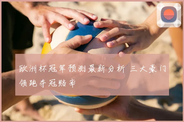 欧洲杯冠军预测最新分析 三大豪门领跑夺冠赔率