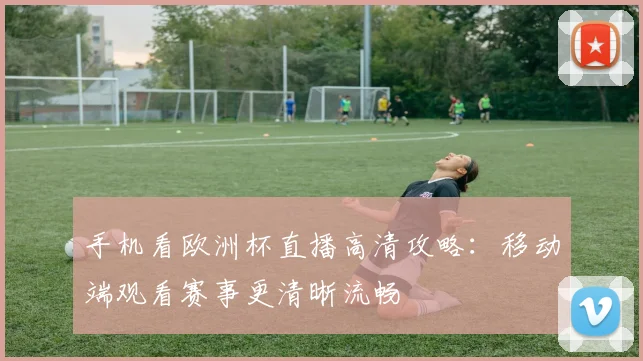 手机看欧洲杯直播高清攻略：移动端观看赛事更清晰流畅